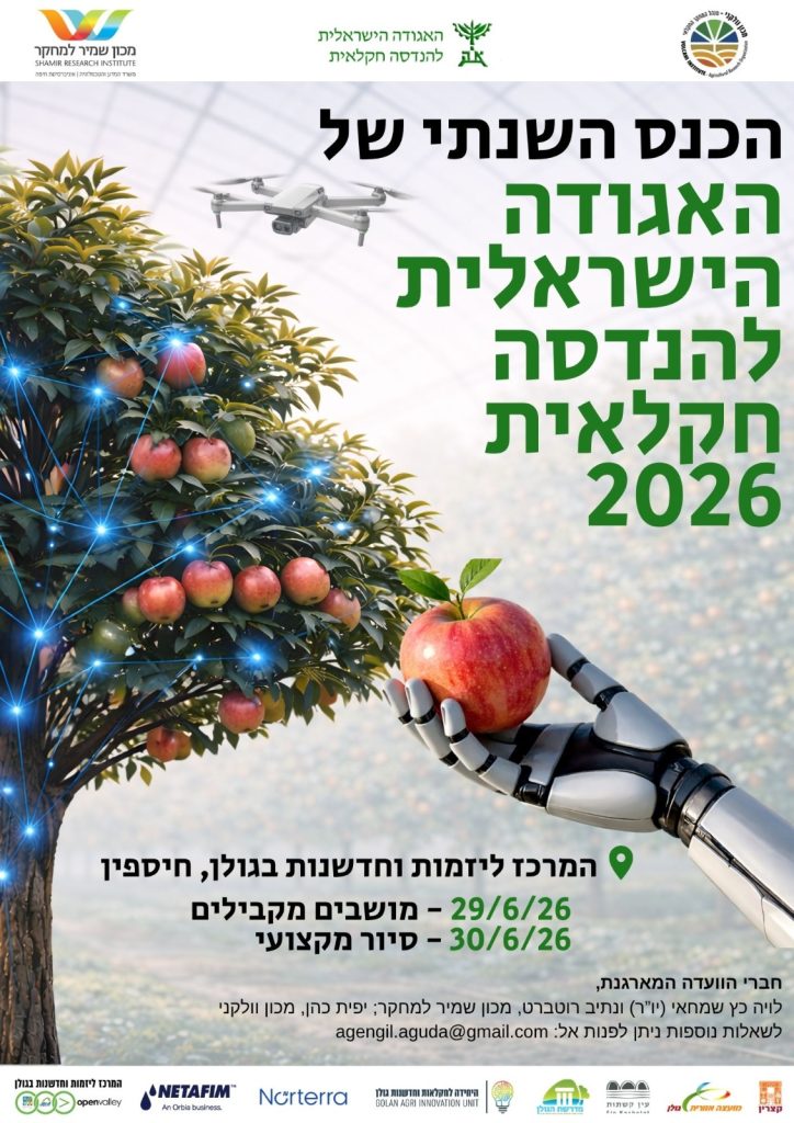 מכון שמיר למחקר האגודה הישראלית להנדסה חקלאית מכון וולקני הכנס השנתי של האגודה הישראלית להנדסה חקלאית 2026 המרכז ליזמות וחדשנות בגולן, חיספין 29/6/26 – מושבים מקבילים 30/6/26 – סיור מקצועי חברי הוועדה המארגנת: לויה כץ שמחאי (יו"ר) ונתיב רוטברט, מכון שמיר למחקר; יפית כהן, מכון וולקני לשאלות נוספות ניתן לפנות אל: agengil.aguda@gmail.com המרכז ליזמות וחדשנות בגולן openvalley NETAFIM An Orbia business. Norterra היחידה לחקלאות וחדשנות גולן GOLAN AGRI INNOVATION UNIT מדרשת הגולן עין קשתות מועצה אזורית גולן קצרין