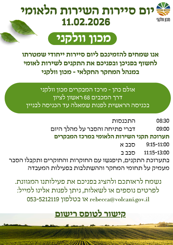 יום סיירות השירות הלאומי – מכון וולקניתאריך: 11.02.2026אנו שמחים להזמינכם ליום סיירות ייחודי שמטרתו לחשוף בפניכן ובפניכם את התקנים לשירות לאומי במינהל המחקר החקלאי - מכון וולקני.מיקום ודרכי הגעהמקום: אולם כהן - מרכז המבקרים מכון וולקני.כתובת: דרך המכבים 68, ראשון לציון.הנחיות: בכניסה הראשית לפנות שמאלה עד הכניסה לבניין.לו"ז היוםשעהפעילות08:30התכנסות09:00דברי פתיחה והסבר על מהלך היום09:15-11:00תערוכת תקני השירות הלאומי - סבב א'11:15-13:00תערוכת תקני השירות הלאומי - סבב ב'פרטים על התערוכהבתערוכת התקנים, תיפגשו עם החוקרות והחוקרים ותקבלו הסבר מעמיק על תחומי המחקר וההשתלבות בפעילות המעבדה. נשמח לראותכם ולהציג בפניכם את פעילותנו המגוונת.יצירת קשר ורישוםלפרטים נוספים או לשאלות, ניתן לפנות אלינו:במייל: rebecca@volcani.gov.ilבטלפון: 053-5212119