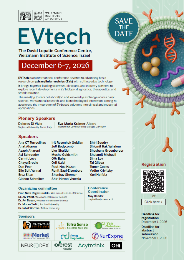 מכון ויצמן למדע | WEIZMANN INSTITUTE OF SCIENCE SAVE THE DATE EVtech The David Lopatie Conference Centre, Weizmann Institute of Science, Israel December 6-7, 2026 EVTech is an international conference devoted to advancing basic research on extracellular vesicles (EVs) with cutting-edge technology. It brings together leading scientists, clinicians, and industry partners to explore recent developments in EV biology, diagnostics, therapeutics, and standardization. The meeting fosters collaboration and knowledge exchange across basic science, translational research, and biotechnological innovation, aiming to accelerate the integration of EV-based solutions into clinical and industrial applications. Plenary Speakers Dolores Di Vizio - Sapienza University, Rome, Italy Eva-Maria Krämer-Albers - Institute for Developmental Biology, Germany Speakers Ana CT Torrecilhas Anat Aharon Asaph Aharoni Avi Schroeder Carmit Levy Chaya Brodie Dan Peer Elie Beit Yannai Erez Eitan Gideon Schreiber Irit Rosenhek Goldian Jeff Bodycomb Lior Shaltiel Moshe Goldsmith Ofir Bahar Orit Uziel Reut-Noa Hazan Ronit Sagi-Eisenberg Shenhav Shemer Shiri Navon-Venezia Shiri Soudry Shlomit Rak Yahalom Shoshana Greenberger Shulamit Michaeli Sima Lev Tal Gilboa Tomer Cooks Vadim Krivitsky Yael Heifetz Organizing committee Prof. Neta Regev-Rudzki, Weizmann Institute of Science Dr. Ziv Porat, Weizmann Institute of Science Dr. Avi Dayan, Weizmann Institute of Science Dr. Moran Yadid, Bar Ilan University Dr. Inbal Wortzel, Tel Aviv University Conference Coordinator May Bender maybe@weizmann.ac.il Registration [תמונת ברקוד / QR Code] or [Click here >] Deadline for registration December 1, 2026 Deadline for abstract submission November 1, 2026 Sponsors RHENIUM BIO SCIENCE Tetra Sense Scientific Tools Ltd. Yair Technologies Solution For Science Merkel Technologies Ltd. almog diagnostic NurExone biologic NEURODEX everest biolabs Acytronix ONI