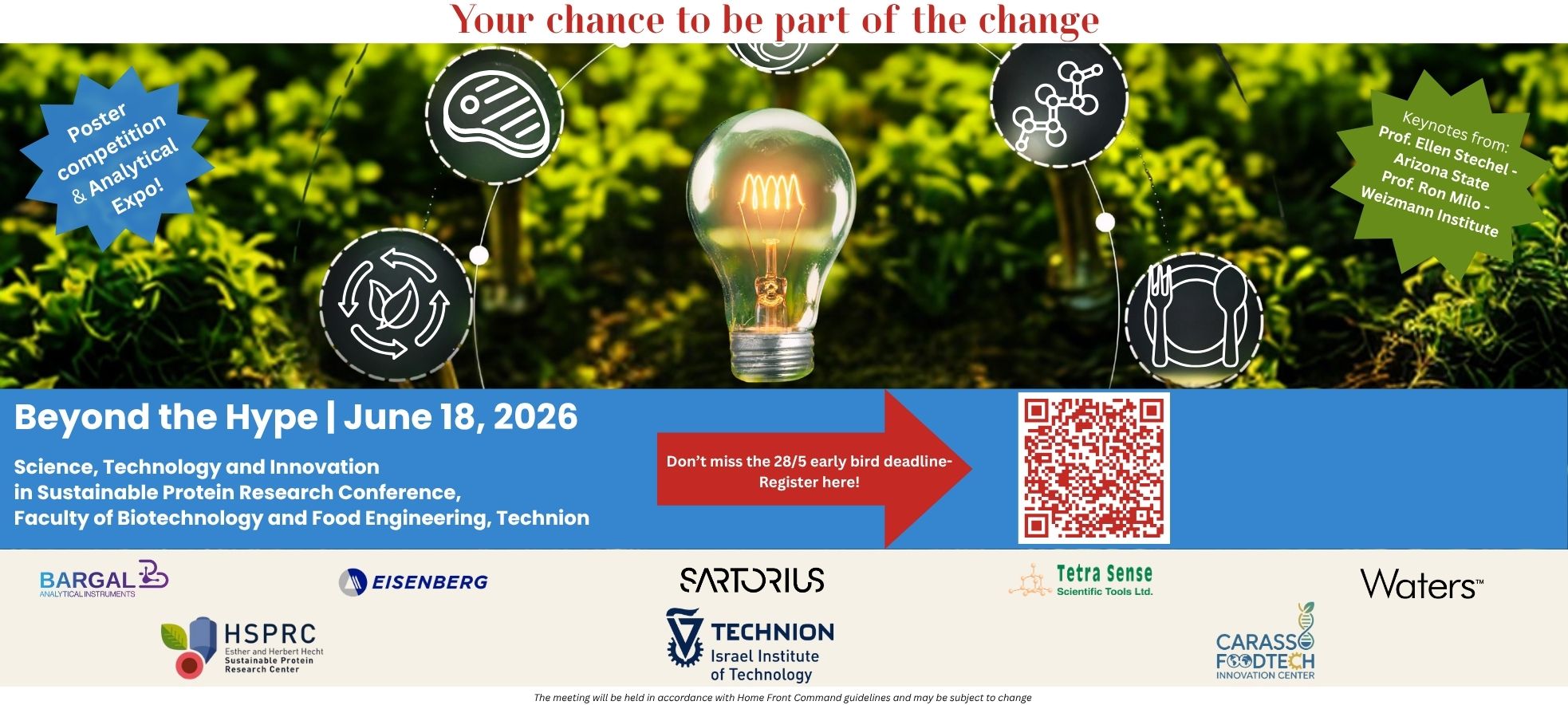 Science, Technology and Innovation in Sustainable Protein Research Conference Faculty of Biotechnology and Food Engineering, Technion Your chance to be part of the change פרטים נוספים: Poster competition & Analytical Expo! Keynotes from: Prof. Ellen Stechel - Arizona State, Prof. Ron Milo - Weizmann Institute. Early bird deadline: 28/5. Registration: Scan the QR code. לוגואים ושותפים: BARGAL Analytical Instruments, EISENBERG, SARTORIUS, Tetra Sense Scientific Tools Ltd, Waters, HSPRC (Esther and Herbert Hecht Sustainable Protein Research Center), Technion (Israel Institute of Technology), CARASSO FOODTECH Innovation Center. The meeting will be held in accordance with Home Front Command guidelines and may be subject to change.