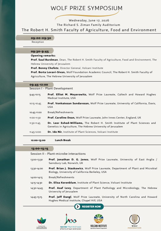 WOLF PRIZE SYMPOSIUM Wednesday, June 17, 2026 The Richard S. Ziman Family Auditorium The Robert H. Smith Faculty of Agriculture, Food and Environment לוח זמנים:09:00-09:30: קבלת פנים (Reception) 09:30-09:45: דברי פתיחה: פרופ' שאול בורדמן, דיקן הפקולטה לחקלאות, מזון וסביבה ע"ש רוברט ה. סמית, האוניברסיטה העברית בירושלים פרופ' בני חפץ, המנהל הכללי של מכון וולקני פרופ' ברטה לבבי-סיון, המועצה האקדמית של קרן וולף, הפקולטה לחקלאות ע"ש רוברט ה. סמית, האוניברסיטה העברית מושב ראשון: התפתחות הצמח (Session I - Plant Development) שעותמרצים09:45-10:15פרופ' אליוט מ. מאיירוביץ', חתן פרס וולף, Caltech ו-Howard Hughes Medical Institute, ארה"ב 10:15-10:45פרופ' ונקטסן סונדרסן, חתן פרס וולף, אוניברסיטת קליפורניה, דייוויס, ארה"ב 10:45-11:00הפסקה / כיבוד 11:00-11:30פרופ' קרוליין דין, חתנית פרס וולף, John Innes Center, אנגליה, בריטניה 11:30-11:45ד"ר ליאור אשד-וויליאמס, מכון רוברט ה. סמית למדעי הצמח וגנטיקה בחקלאות, האוניברסיטה העברית בירושלים 11:45-12:00ד"ר עידו ניר, המכון למדעי הצמח, מכון וולקני 12:00-13:00: הפסקת צהריים מושב שני: יחסי גומלין בין צמחים למיקרואורגניזמים (Session II - Plant-microbe interactions) 13:00-13:30: פרופ' ג'ונתן ד. ג. ג'ונס, חתן פרס וולף, אוניברסיטת מזרח אנגליה / מעבדת סיינסבורי, נוריץ', בריטניה 13:30-14:00: פרופ' בריאן ג'. סטסקאוויץ, חתן פרס וולף, המחלקה לביולוגיה של הצמח ומיקרוביולוגיה, אוניברסיטת קליפורניה ברקלי, ארה"ב 14:00-14:15: הפסקה / כיבוד 14:15-14:30: ד"ר אליזה קורנבלום, המכון למדעי הצמח, מכון וולקני 14:30-14:45: פרופ' אסף לוי, המחלקה למחלות צמחים ומיקרוביולוגיה, האוניברסיטה העברית בירושלים 14:45-15:15: פרופ' ג'ף דאנגל, חתן פרס וולף, אוניברסיטת צפון קרוליינה ו-Howard Hughes Medical Institute, צ'אפל היל, ארה"ב מידע נוסף ושותפים:הפקולטה לחקלאות, מזון וסביבה הרשמו עכשיו (REGISTER NOW) מעצבים את העתיד מאז 1925 - האוניברסיטה העברית בירושלים מכון וולקני (VOLCANI INSTITUTE) מינהל המחקר החקלאי (Agricultural Research Organization) קרן וולף (WOLF FOUNDATION)