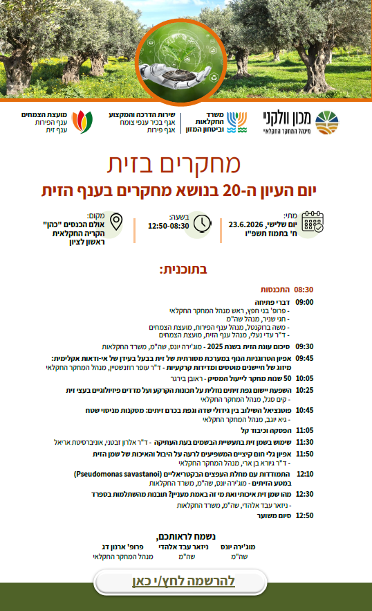 בטח, הנה כל הטקסט המופיע במודעה, מסודר לפי המבנה המקורי:

מכון וולקני - מינהל המחקר החקלאי | משרד החקלאות וביטחון המזון | שירות ההדרכה והמקצוע - אגף בכיר ענפי צומח - אגף פירות | מועצת הצמחים - ענף הפירות - ענף זית

מחקרים בזית
יום העיון ה-20 בנושא מחקרים בענף הזית
מתי: יום שלישי, 23.6.2026 | ח' בתמוז תשפ"ו

בשעה: 12:50-08:30

מקום: אולם הכנסים "כהן", הקריה החקלאית, ראשון לציון

בתכנית:
08:30 התכנסות

09:00 דברי פתיחה

פרופ' בני חפץ, ראש מנהל המחקר החקלאי

חגי שניר, מנהל שה"מ

משה ברוקנטל, מנהל ענף הפירות, מועצת הצמחים

ד"ר עדי נעלי, מנהל ענף הזית, מועצת הצמחים

09:30 סיכום עונת הזית בשנת 2025
מוג'ירה יונס, שה"מ, משרד החקלאות

09:45 אפיון הטרוגניות הנוף במערכת מסורתית של זית בבעל בעידן של אי-ודאות אקלימית: מיזוג של חיישנים מוטסים ומדידות קרקעיות
ד"ר עופר רוזנשטיין, מנהל המחקר החקלאי

10:05 50 שנות מחקר לייעול המסיק
ראובן בירגר

10:25 השפעת יישום גפת זיתים נוזלית על תכונות הקרקע ועל מדדים פיזיולוגיים בעצי זית
קים סגל, מנהל המחקר החקלאי

10:45 פוטנציאל השילוב בין גידולי שדה וגפת בכרם זיתים: מסקנות מניסוי שטח
גיא יוגב, מנהל המחקר החקלאי

11:05 הפסקה וכיבוד קל

11:30 שימוש בשמן זית בתעשיית הבשמים בעת העתיקה
ד"ר אלרון זבטני, אוניברסיטת אריאל

11:50 אפיון גלי חום קיציים המשפיעים לרעה על היבול והאיכות של שמן הזית
ד"ר גיורא בן ארי, מנהל המחקר החקלאי

12:10 התמודדות עם מחלת העפצים הבקטריאליים (Pseudomonas savastanoi) במטע הזיתים
מוג'ירה יונס, שה"מ, משרד החקלאות

12:30 מהו שמן זית איכותי ואת מי זה באמת מעניין? תובנות מהשתלמות בספרד
ניזאר עבד אלהדי, שה"מ, משרד החקלאות

12:50 סיום משוער

נשמח לראותכם,

מוג'ירה יונס
שה"מ

ניזאר עבד אלהדי
שה"מ

פרופ' ארנון דג
מנהל המחקר החקלאי

[להרשמה לחץ/י כאן]