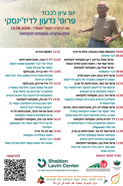 הנה כל הטקסט המופיע בתמונה, מתוזמן ומסודר לפי סדר ההרצאות:

יום עיון לכבוד פרופ' גדעון לדג'ינסקי
יום רביעי ה' תשרי תשפ"ז - 16.09.2026
אולם אריוביץ, הפקולטה לחקלאות

תכנית יום העיון
09:00 – התכנסות וקפה במבואה, אולם אריוביץ

09:30 – דברי פתיחה:

פרופ' שאול בורדמן, דיקן הפקולטה לחקלאות

פרופ' נעמי אורי, ראשת המכון למדעי הצמח

פרופ' שחל עבו, הפקולטה לחקלאות

09:45 – דברי המשפחה

10:00 – פרופ' חיים כהנא, מכון וייצמן למדע

השנים הראשונות במעבדה של גדעון לדג'ינסקי

10:15 – פרופ' אבי נופר, אוניברסיטת תל אביב

תרומתו של לדג'ינסקי למחקר הפרהיסטורי של ראשית החקלאות ביות הצמחים

10:35 – פרופ' זהר כרם, הפקולטה לחקלאות

שיקולים ביוכימיים בעת ביות הקטניות בתקופה הפרהיסטורית

10:55 – פרופ' שמחה לב-ידון, אוניברסיטת חיפה, אורנים

אזור המקור של ראשית החקלאות במזרח הקרוב; בחינה מחודשת לאחר 25 שנות מחקר

11:15 – ד"ר יהודית מילוא, הפקולטה לחקלאות

היחסים הפילוגנטיים בסדרה הפוליפלואידית של הפרג (Papaver)

11:35 – פרופ' נעמי תל צור, אוניברסיטת בן-גוריון

ציטולוגיה וטיפוח קקטוסים זוחלים: מעקרונות בסיסיים לזנים חדשים

11:55 – פרופ' שחל עבו, הפקולטה לחקלאות

אפון נמוך דרומי; הורה לא מוכר של גידול תרבות נשכח

12:15 – הפסקת צהרים

13:30 – ד"ר רז אבני, אוניברסיטת חיפה

גילוי הורי הבר לפאנגנום ופענוח המנגנון הגנומי של שיבולת שועל

13:50 – ד"ר רואי בן-דוד, מכון וולקני

שיבולת שועל כגידול מספוא עתיר יבול תחת אקלים ים-תיכוני

14:10 – ד"ר אייל פרידמן, מכון וולקני

טנגו של גנומים מהבר והתרבות בשעורה: מאוסף בר עם נדעון ועד טיפוח קוים ציטוגנוקלאריים ליציבות יבול ואיכות גרעינים

14:30 – ד"ר גיא נולן, הפקולטה לחקלאות

חוקי טבע בשירות החקלאות: הקשר בין דינמיקת צמיחה ליבול בחיטה

14:50 – פרופ' שריאל היבנר, אוניברסיטת תל חי

על טרנספוזונים וראשית החקלאות

15:10 – פרופ' צבי פלג, הפקולטה לחקלאות

לא עוד גידול יתום: סיפורו של השומשום הישראלי

15:30 – שף יניב נור אריה

חמצה בקולינריה המקומית

15:50 – דברי סיכום

טעימה של חומוס מקומי ולחם שיבולת שועל

חלק תחתון
להרשמה (בצירוף קוד QR)

תודה לנותני החסות:

Sheldon Lavin Center (For Safe, Secure & Sustainable Food Systems)

האגודה למדעי הגידולים והירקות בישראל (Israel Society of Crop and Vegetable Sciences)

הפקולטה לחקלאות, מזון וסביבה ע"ש רוברט ה. סמית

Schonberger Research Center for Plant Science in Agriculture / מרכז למחקר במדעי הצמח בחקלאות ע"ש שואנברגר / مركز شونبرغر لبحوث علم النبات في الزراعة